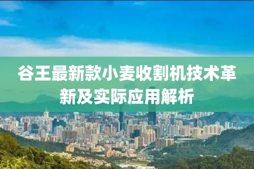谷王最新款小麦收割机技术革新及实际应用解析