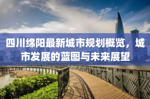四川绵阳最新城市规划概览，城市发展的蓝图与未来展望
