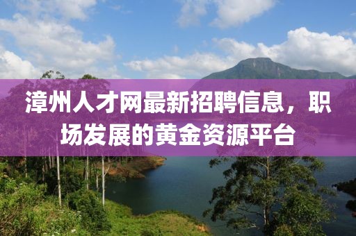 漳州人才网最新招聘信息，职场发展的黄金资源平台
