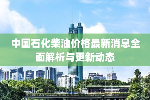 中国石化柴油价格最新消息全面解析与更新动态