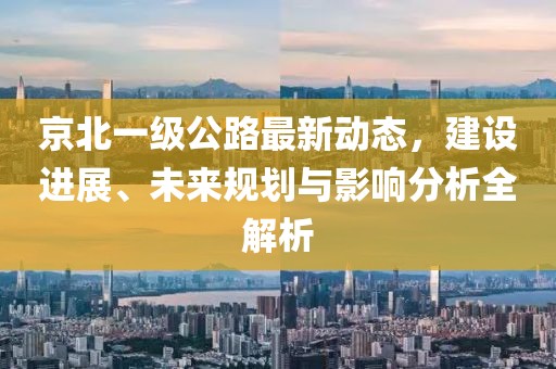 京北一级公路最新动态，建设进展、未来规划与影响分析全解析