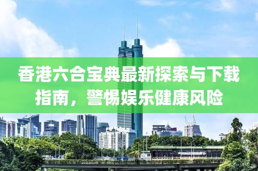 香港六合宝典最新探索与下载指南，警惕娱乐健康风险