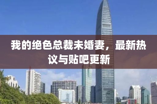 我的绝色总裁未婚妻，最新热议与贴吧更新