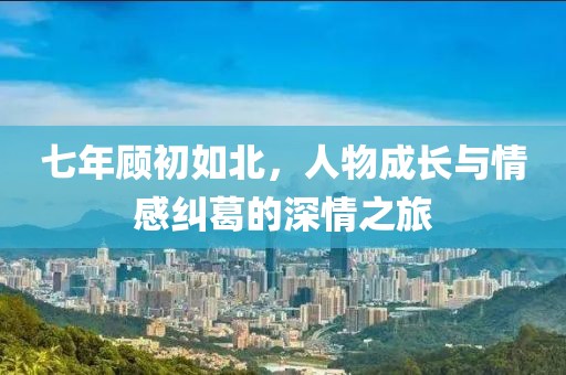 七年顾初如北，人物成长与情感纠葛的深情之旅