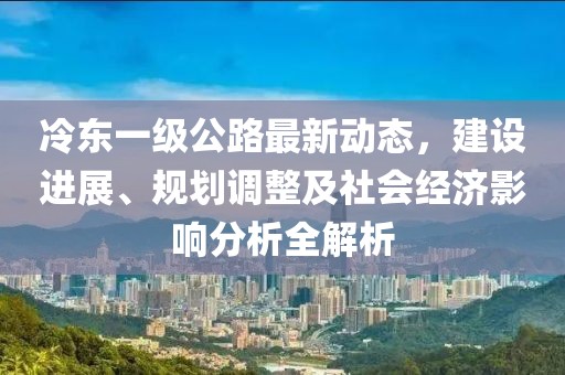 冷东一级公路最新动态，建设进展、规划调整及社会经济影响分析全解析