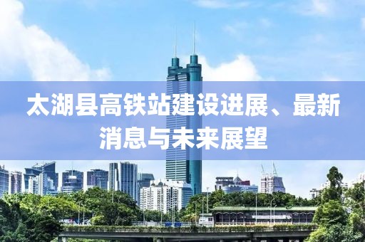 太湖县高铁站建设进展、最新消息与未来展望