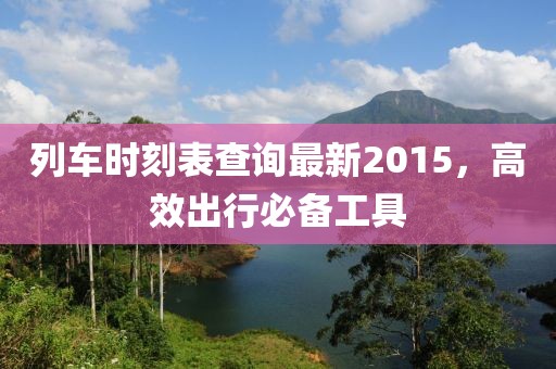 列车时刻表查询最新2015，高效出行必备工具