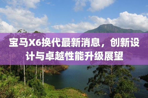 宝马X6换代最新消息，创新设计与卓越性能升级展望