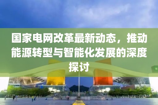 国家电网改革最新动态，推动能源转型与智能化发展的深度探讨