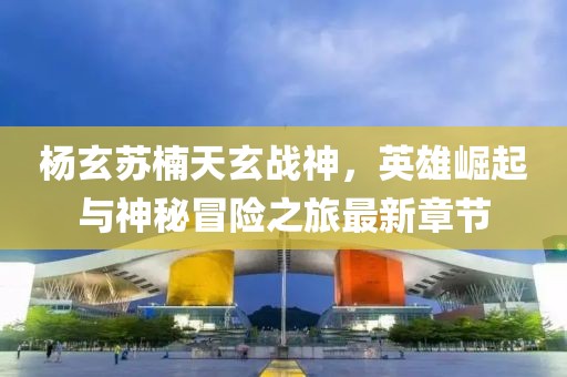 杨玄苏楠天玄战神，英雄崛起与神秘冒险之旅最新章节