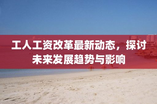 工人工资改革最新动态，探讨未来发展趋势与影响