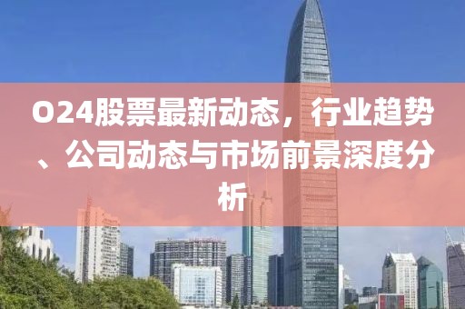 O24股票最新动态，行业趋势、公司动态与市场前景深度分析
