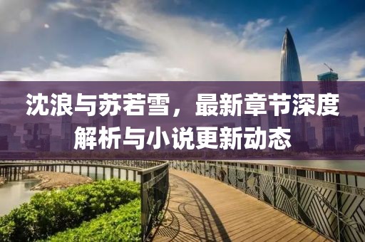 沈浪与苏若雪，最新章节深度解析与小说更新动态