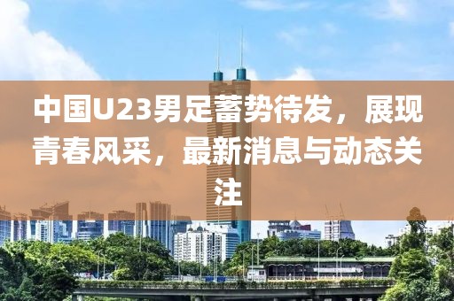 中国U23男足蓄势待发，展现青春风采，最新消息与动态关注