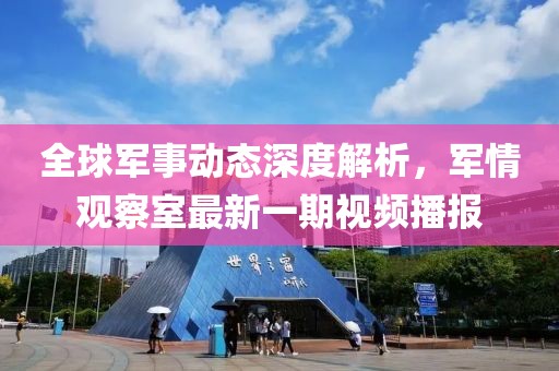全球军事动态深度解析，军情观察室最新一期视频播报