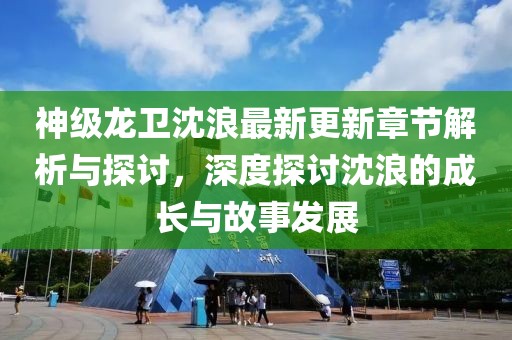 神级龙卫沈浪最新更新章节解析与探讨，深度探讨沈浪的成长与故事发展