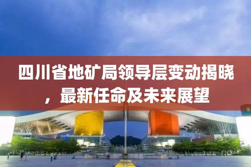 四川省地矿局领导层变动揭晓，最新任命及未来展望