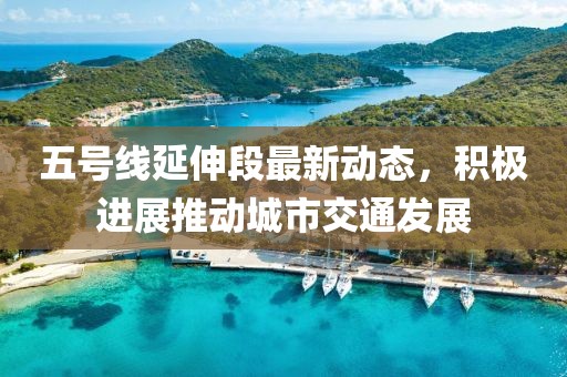 五号线延伸段最新动态，积极进展推动城市交通发展