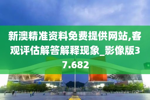 新澳精准资料免费提供网站,客观评估解答解释现象_影像版37.682
