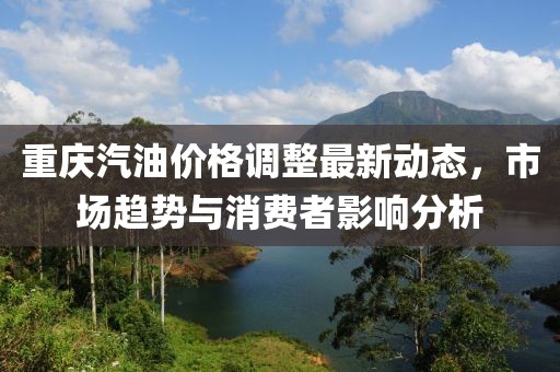 重庆汽油价格调整最新动态，市场趋势与消费者影响分析