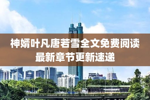神婿叶凡唐若雪全文免费阅读最新章节更新速递