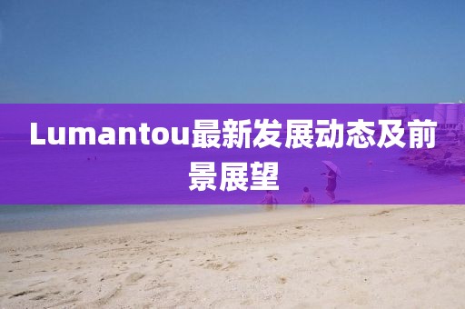 Lumantou最新发展动态及前景展望