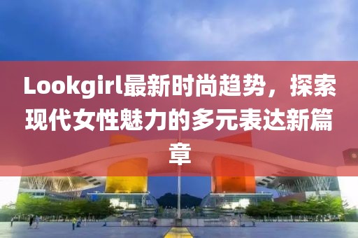 Lookgirl最新时尚趋势，探索现代女性魅力的多元表达新篇章