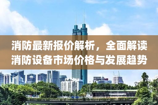 消防最新报价解析，全面解读消防设备市场价格与发展趋势