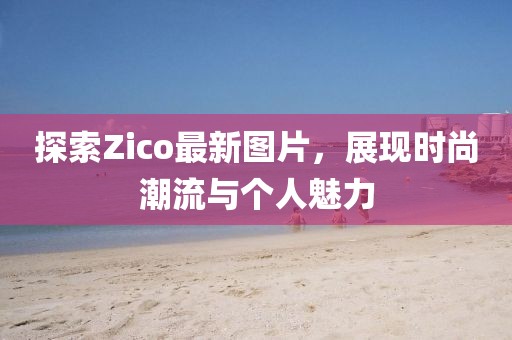 探索Zico最新图片，展现时尚潮流与个人魅力