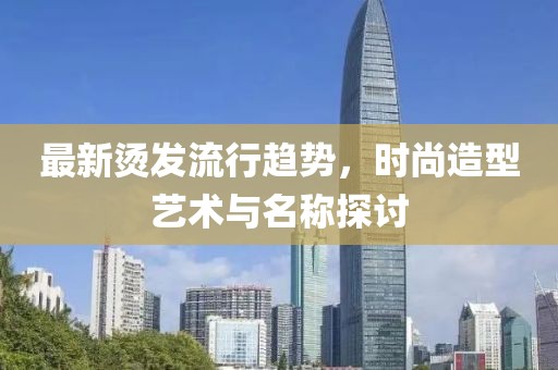 最新烫发流行趋势，时尚造型艺术与名称探讨