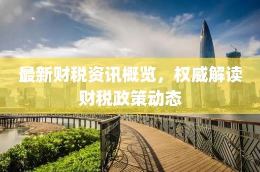 最新财税资讯概览，权威解读财税政策动态