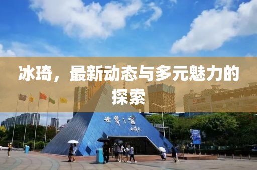 冰琦，最新动态与多元魅力的探索
