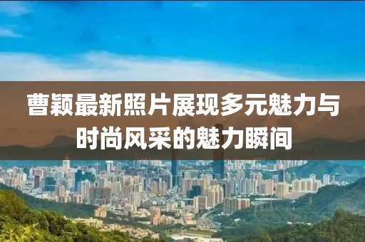 曹颖最新照片展现多元魅力与时尚风采的魅力瞬间