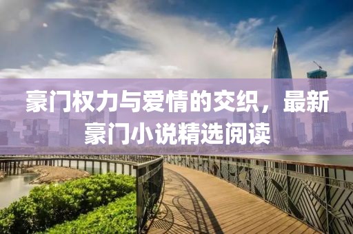 豪门权力与爱情的交织，最新豪门小说精选阅读