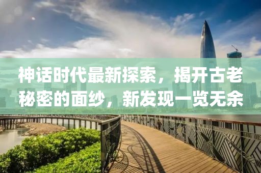 神话时代最新探索，揭开古老秘密的面纱，新发现一览无余
