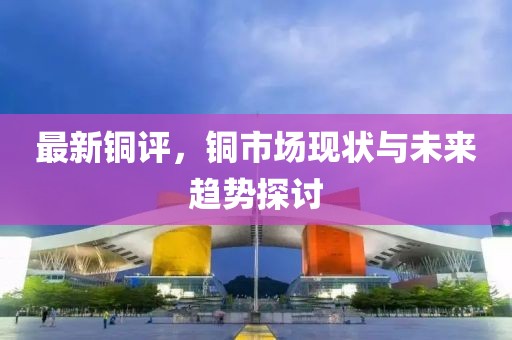 最新铜评，铜市场现状与未来趋势探讨