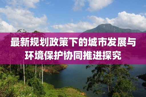 最新规划政策下的城市发展与环境保护协同推进探究