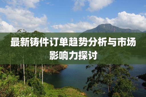 最新铸件订单趋势分析与市场影响力探讨