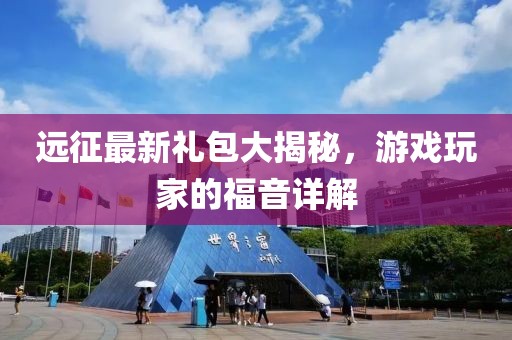 远征最新礼包大揭秘，游戏玩家的福音详解