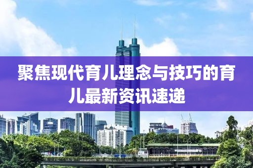 聚焦现代育儿理念与技巧的育儿最新资讯速递
