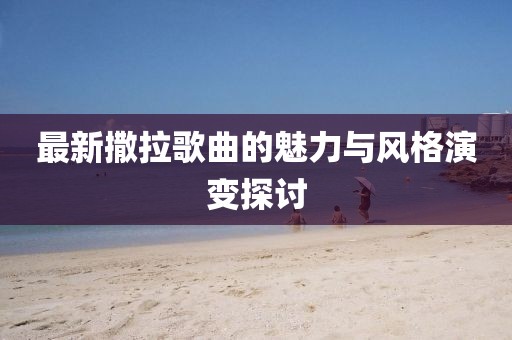 最新撒拉歌曲的魅力与风格演变探讨