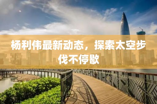 杨利伟最新动态，探索太空步伐不停歇