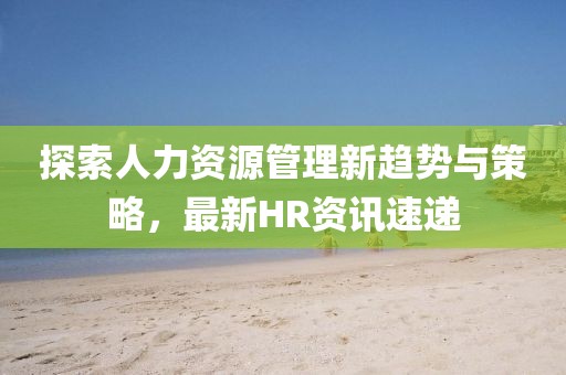 探索人力资源管理新趋势与策略，最新HR资讯速递