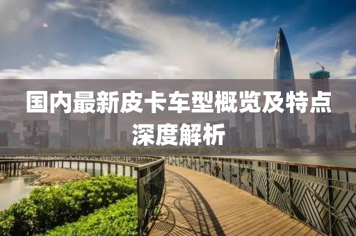 国内最新皮卡车型概览及特点深度解析
