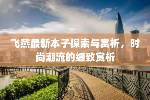 飞燕最新本子探索与赏析，时尚潮流的细致赏析