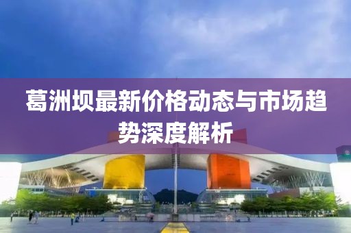 葛洲坝最新价格动态与市场趋势深度解析