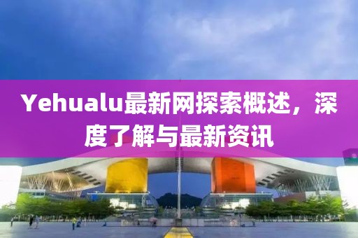 Yehualu最新网探索概述，深度了解与最新资讯