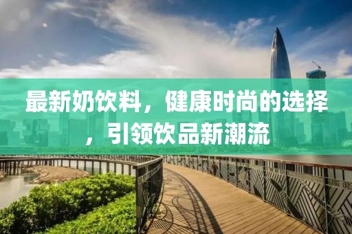 最新奶饮料，健康时尚的选择，引领饮品新潮流
