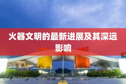 火器文明的最新进展及其深远影响