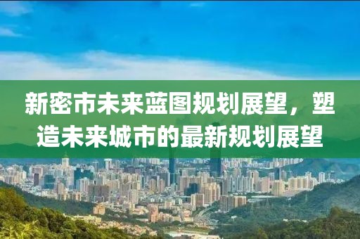 新密市未来蓝图规划展望，塑造未来城市的最新规划展望